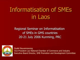 Informatisation of SMEs in Laos Regional Seminar on Informatisation  of SMEs in GMS countries 20-21 July 2006 Kunming, PRC Oudet Souvannavong Vice-President Lao National Chamber of Commerce and Industry Executive Board Director, SME Promotion and Development Committee 