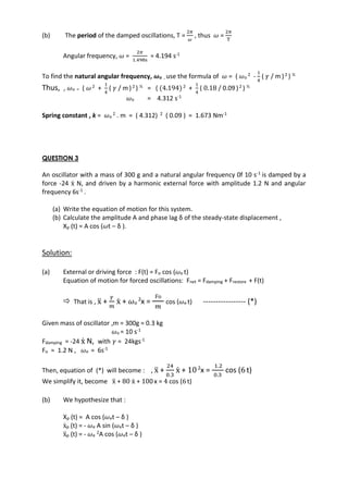 (b) The period of the damped oscillations, T =
2𝜋
𝜔
, thus 𝜔 =
2𝜋
T
Angular frequency, 𝜔 =
2𝜋
1.498s
= 4.194 s-1
To find the natural angular frequency, 𝝎o , use the formula of 𝜔 = ( 𝜔o
2 -
1
4
( 𝛾 / m )2 ) ½
Thus, , 𝜔o = ( 𝜔 2 +
1
4
( 𝛾 / m)2 ) ½ = ( (4.194) 2 +
1
4
( 0.18 / 0.09 )2 ) ½
𝜔o = 4.312 s-1
Spring constant , k = 𝜔o
2 . m = ( 4.312) 2 ( 0.09 ) = 1.673 Nm-1
QUESTION 3
An oscillator with a mass of 300 g and a natural angular frequency 0f 10 s-1 is damped by a
force -24 ẋ N, and driven by a harmonic external force with amplitude 1.2 N and angular
frequency 6s-1 .
(a) Write the equation of motion for this system.
(b) Calculate the amplitude A and phase lag δ of the steady-state displacement ,
Xp (t) = A cos (𝜔t – δ ).
Solution:
(a) External or driving force : F(t) = Fo cos (𝜔e t)
Equation of motion for forced oscillations: Fnet = Fdamping + Frestore + F(t)
 That is , ẍ +
𝛾
𝑚
ẋ + 𝜔o
2
x =
Fo
𝑚
cos (𝜔e t) ----------------- (*)
Given mass of oscillator ,m = 300g = 0.3 kg
𝜔o = 10 s-1
Fdamping = -24 ẋ N, with 𝛾 = 24kgs-1
Fo = 1.2 N , 𝜔e = 6s-1
Then, equation of (*) will become : , ẍ +
24
0.3
ẋ + 102
x =
1.2
0.3
cos (6t)
We simplify it, become ẍ + 80 ẋ + 100 x = 4 cos (6t)
(b) We hypothesize that :
Xp (t) = A cos (𝜔et – δ )
ẋp (t) = - 𝜔e A sin (𝜔et – δ )
ẍp (t) = - 𝜔e
2A cos (𝜔et – δ )
 