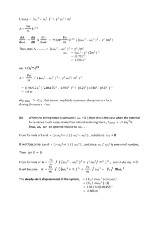 U (𝜔e) = (𝜔o
2
- 𝜔e
2
) 2
+ 𝛾2
𝜔e
2
/ m2
A =
Fo
𝑚
U-1/2
dA
dωe
=
dA
dU
x
dU
dωe
= +𝜔e
Fo
𝑚
U-3/2
( 2(𝜔o
2
- 𝜔e
2
) 2
- 𝛾2
/𝑚2
)
Thus, max A ---------> 2(𝜔o
2
- 𝜔e
2
) 2
= 𝛾2
/𝑚2
𝜔e = (𝜔o
2
- 𝛾2
/2𝑚2
) ½
= (3.75)1/2
= 1.936 s-1
𝜔o = (k/m)1/2
A =
Fo
𝑚
/ ( (𝜔o
2
- 𝜔e
2
) 2
+ 𝛾2
𝜔e
2
/ m2
) ½
= (1.96/0.2) / ( (2.06155 2
- 1.9362
) 2
+ (0.2)2
(1.9362
/ (0.2)2
) ½
= 4.9 m
𝜔e, max < 𝜔o , that means amplitude resonance always occurs for a
driving frequency < 𝜔o
(b) When the driving force is constant ( 𝜔e = 0 ), then this is the case when the external
force varies much more slowly than natural restoring force , Frestore = -m 𝜔o
2
x.
Thus, 𝜔e can be ignored relative to 𝜔o .
From formula of tan 𝛿 = ( 𝛾 𝜔e / m ) / ( 𝜔o
2 - 𝜔e
2 ) , substitute 𝜔e = 0
It will become tan 𝛿 = ( 𝛾 𝜔e / m ) / ( 𝜔o
2 ) , and since 𝜔e / 𝜔o
2 is very small number,
Then tan 𝛿 ≈ 0
From formula of A =
Fo
𝑚
/ ( ( 𝜔o
2
- 𝜔e
2
)2
+ 𝛾2 𝜔e
2
/ m2
) ½
, substitute 𝜔e = 0
It will become A =
Fo
𝑚
/ ( ( 𝜔o
4
+ 0 ) ½
=
Fo
𝑚
/ 𝜔o
2
= Fo / m 𝜔o
2
The steady-state displacement of the system, = ( Fo / m𝜔o
2 ) cos (𝜔e t)
= ( Fo / m𝜔o
2 ) (1)
= 1.96 / 0.2(2.06155)2
= 2.306 m
 