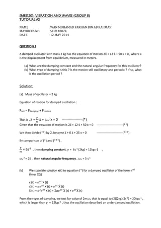 SMES1201: VIBRATION AND WAVES (GROUP 8)
TUTORIAL #2
NAME : WAN MOHAMAD FARHAN BIN AB RAHMAN
MATRICES NO : SEU110024
DATE : 12 MAY 2014
QUESTION 1
A damped oscillator with mass 2 kg has the equation of motion 2ẍ + 12 ẋ + 50 x = 0 , where x
is the displacement from equilibrium, measured in meters.
(a) What are the damping constant and the natural angular frequency for this oscillator?
(b) What type of damping is this ? Is the motion still oscillatory and periodic ? If so, what
is the oscillation period ?
Solution:
(a) Mass of oscillator = 2 kg
Equation of motion for damped oscillation :
Fnet = Fdamping + Frestore
That is , ẍ +
𝛾
𝑚
ẋ + 𝜔o
2
x = 0 ----------------- (*)
Given that the equation of motion is 2ẍ + 12 ẋ + 50 x = 0 --------------------------(**)
We then divide (**) by 2, become ẍ + 6 ẋ + 25 x = 0 --------------------------(***)
By comparison of (*) and (***) ,
𝛾
𝑚
= 6s-1
, then damping constant, 𝛾 = 6s-1 (2kg) = 12kgs-1 ,
𝜔o
2 = 25 , then natural angular frequency , 𝜔o = 5 s-1
(b) We stipulate solution x(t) to equation (*) for a damped oscillator of the form 𝑒 𝛼𝑡
times X(t)
x (t) = 𝑒 𝛼𝑡
X (t)
ẋ (t) = 𝛼𝑒 𝛼𝑡
X (t) + 𝑒 𝛼𝑡
Ẋ (t)
ẍ (t) = 𝛼2 𝑒 𝛼𝑡
X (t) + 2𝛼𝑒 𝛼𝑡
Ẋ (t) + 𝑒 𝛼𝑡
Ẍ (t)
From the types of damping, we test for value of 2m𝜔o that is equal to (2)(2kg)(5s-1) = 20kgs-1 ,
which is larger than 𝛾 = 12kgs-1 , thus the oscillation described an underdamped oscillation.
 