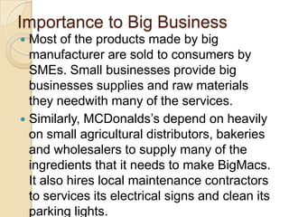 Importance to Big Business
 Most of the products made by big
  manufacturer are sold to consumers by
  SMEs. Small businesses provide big
  businesses supplies and raw materials
  they needwith many of the services.
 Similarly, MCDonalds’s depend on heavily
  on small agricultural distributors, bakeries
  and wholesalers to supply many of the
  ingredients that it needs to make BigMacs.
  It also hires local maintenance contractors
  to services its electrical signs and clean its
  parking lights.
 