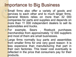 Importance to Big Business
   Small firms also offer a variety of goods and
    services to each other and to much larger firms.
    General Motors relies on more than 32 000
    companies for parts and supplies and depends on
    more than 11 000 independent dealers to sell its
    automobiles and trucks.
   For example, Sears , Roebuck purchases
    merchandise from approximately 12 000 suppliers
    and most of them are small businesses.
   Large firms normally buy parts and assemblies
    from smaller firms for one very good reason: It is
    less expensive than manufacturing that part in
    their own factories. This lower cost eventually is
    reflected in the price that consumers pay for their
    products.
 