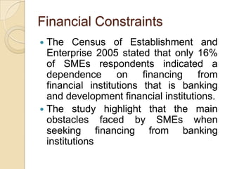 Financial Constraints
 The Census of Establishment and
  Enterprise 2005 stated that only 16%
  of SMEs respondents indicated a
  dependence on          financing from
  financial institutions that is banking
  and development financial institutions.
 The study highlight that the main
  obstacles faced by SMEs when
  seeking financing from banking
  institutions
 