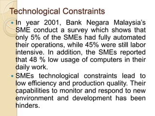 Technological Constraints
 In year 2001, Bank Negara Malaysia’s
  SME conduct a survey which shows that
  only 5% of the SMEs had fully automated
  their operations, while 45% were still labor
  intensive. In addition, the SMEs reported
  that 48 % low usage of computers in their
  daily work.
 SMEs technological constraints lead to
  low efficiency and production quality. Their
  capabilities to monitor and respond to new
  environment and development has been
  hinders.
 