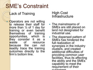SME’s Constraint
    Lack of Training                 High Cost
                                     Infrastructure
   Operators are not willing
    to release their staff for      The mainstreams of
    more than ½ of 1 day for         SMEs are still placed on
    training or even benefit         land not designated for
    themselves of training           industrial use.
    opportunities, which is         The dispersed pattern of
    they consider it as a            SMEs has hindered the
    waste       of    resource       full realization of
    because the can not              synergies in the industry
    readily trace the training       clusters, and created
    outcomes directly to the         additional difficulties of
    firm’s bottom line.              providing common user
                                     facilities, thus its affecting
                                     the ability and the SMEs
                                     capability to meet the
                                     requirement of their
 