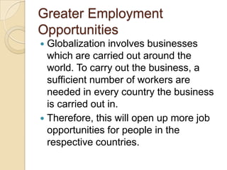 Greater Employment
Opportunities
 Globalization involves businesses
  which are carried out around the
  world. To carry out the business, a
  sufficient number of workers are
  needed in every country the business
  is carried out in.
 Therefore, this will open up more job
  opportunities for people in the
  respective countries.
 