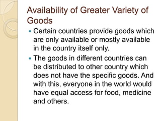 Availability of Greater Variety of
Goods
 Certain countries provide goods which
  are only available or mostly available
  in the country itself only.
 The goods in different countries can
  be distributed to other country which
  does not have the specific goods. And
  with this, everyone in the world would
  have equal access for food, medicine
  and others.
 
