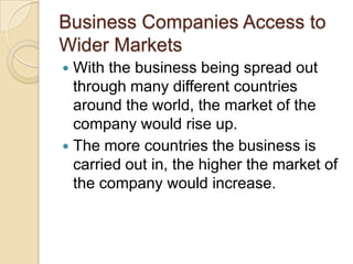 Business Companies Access to
Wider Markets
 With the business being spread out
  through many different countries
  around the world, the market of the
  company would rise up.
 The more countries the business is
  carried out in, the higher the market of
  the company would increase.
 
