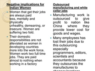 Negative implications for         Outsourced
  Indian Women                    manufacturing and white
 Women that get their jobs
                                  collar jobs
  are always paid                Manufacturing work is
  less, mentally and              outsourced to give
  physically                      profit to nation like
  unhealthy, demeaning, or        China       where    they
  insecure. Women are             provide lower cost for
  suffering two fold.             goods and wages.
 Their domestic
                                 Many employees has
  responsibilities are not
                                  lost their jobs due to
  alleviated as women in
  developing countries            this outsourcing
  more into the work force.       especially
  Women work two full time        programmers, editors,
  jobs. They are paid             scientists and
  almost to nothing when          accountants because
  working in a factory            they outsources the
                                  manufactures to
 
