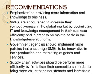 RECOMMENDATIONS
   Emphasized on providing more information and
    knowledge to business.
   SMEs are encouraged to increase their
    competitiveness in the global market by assimilating
    IT and knowledge management in their business
    efficiently and in order to be maintainable in the
    knowledgebase economy.
   Government agencies should implement more
    policies that encourage SMEs to be innovative in
    their production and marketing of goods and
    services.
   Supply chain activities should be perform more
    efficiently by firms than their competitors in order to
    bring more value to their customers and increase a
 