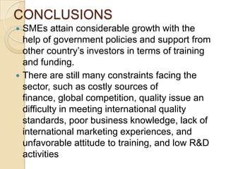 CONCLUSIONS
 SMEs attain considerable growth with the
  help of government policies and support from
  other country’s investors in terms of training
  and funding.
 There are still many constraints facing the
  sector, such as costly sources of
  finance, global competition, quality issue an
  difficulty in meeting international quality
  standards, poor business knowledge, lack of
  international marketing experiences, and
  unfavorable attitude to training, and low R&D
  activities
 