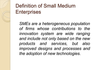 Definition of Small Medium
Enterprises

 SMEs are a heterogeneous population
 of firms whose contributions to the
 innovation system are wide ranging
 and include not only based on the new
 products and services, but also
 improved designs and processes and
 the adoption of new technologies.
 