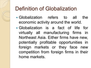 Definition of Globalization
 Globalization refers to all the
  economic activity around the world.
 Globalization is a fact of life for
  virtually all manufacturing firms in
  Northeast Asia. Either firms have new,
  potentially profitable opportunities in
  foreign markets or they face new
  competition from foreign firms in their
  home markets.
 