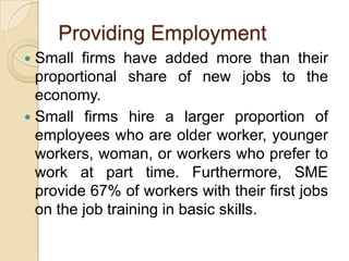 Providing Employment
 Small firms have added more than their
  proportional share of new jobs to the
  economy.
 Small firms hire a larger proportion of
  employees who are older worker, younger
  workers, woman, or workers who prefer to
  work at part time. Furthermore, SME
  provide 67% of workers with their first jobs
  on the job training in basic skills.
 