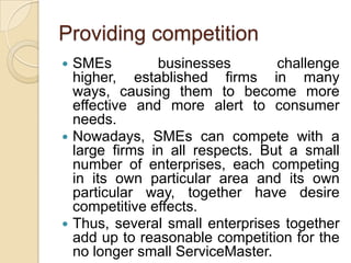 Providing competition
 SMEs         businesses        challenge
  higher, established firms in many
  ways, causing them to become more
  effective and more alert to consumer
  needs.
 Nowadays, SMEs can compete with a
  large firms in all respects. But a small
  number of enterprises, each competing
  in its own particular area and its own
  particular way, together have desire
  competitive effects.
 Thus, several small enterprises together
  add up to reasonable competition for the
  no longer small ServiceMaster.
 