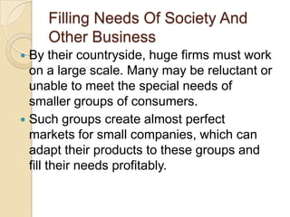 Filling Needs Of Society And
    Other Business
 By their countryside, huge firms must work
  on a large scale. Many may be reluctant or
  unable to meet the special needs of
  smaller groups of consumers.
 Such groups create almost perfect
  markets for small companies, which can
  adapt their products to these groups and
  fill their needs profitably.
 