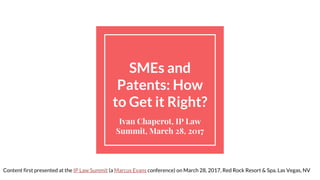 SMEs and
Patents: How
to Get it Right?
Ivan Chaperot, IP Law
Summit, March 28, 2017
Content first presented at the IP Law Summit (a Marcus Evans conference) on March 28, 2017, Red Rock Resort & Spa, Las Vegas, NV
 