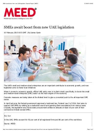 17/02/2015 09:33SMEs await boost from new UAE legislation | Special Report | MEED
Page 1 of 4http://www.meed.com/sectors/economy/government/smes-await-boost-from-new-uae-legislation/3206338.article
SMEs await boost from new UAE legislation
10 February 2015 8:55 GMT | By James Gavin
The UAE’s small and medium-sized enterprises are an important contributor to economic growth, and new
legislation aims to foster local initiatives
When it comes to economic growth, official UAE policy now is to think small: specifically, to boost the small
and medium-sized enterprise (SME) sector as the main engine of the economy.
Concrete measures are being taken at the federal level to give a concerted push to the all-important SME
sector.
In April last year, the federal government approved a landmark law, Federal Law 2 of 2014, that aims to
support UAE SMEs by setting up a dedicated council and granting them exemptions from various taxes.
Crucially, the legislation also forces state procurement entities to allocate at least 10 per cent of their
contracts to Emirati-owned SMEs.
Key fact
In the UAE, SMEs account for 92 per cent of all registered firms and 86 per cent of the workforce
Source: MEED
 