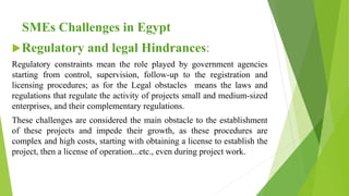 SMEs Challenges in Egypt
Regulatory and legal Hindrances:
Regulatory constraints mean the role played by government agencies
starting from control, supervision, follow-up to the registration and
licensing procedures; as for the Legal obstacles means the laws and
regulations that regulate the activity of projects small and medium-sized
enterprises, and their complementary regulations.
These challenges are considered the main obstacle to the establishment
of these projects and impede their growth, as these procedures are
complex and high costs, starting with obtaining a license to establish the
project, then a license of operation...etc., even during project work.
 