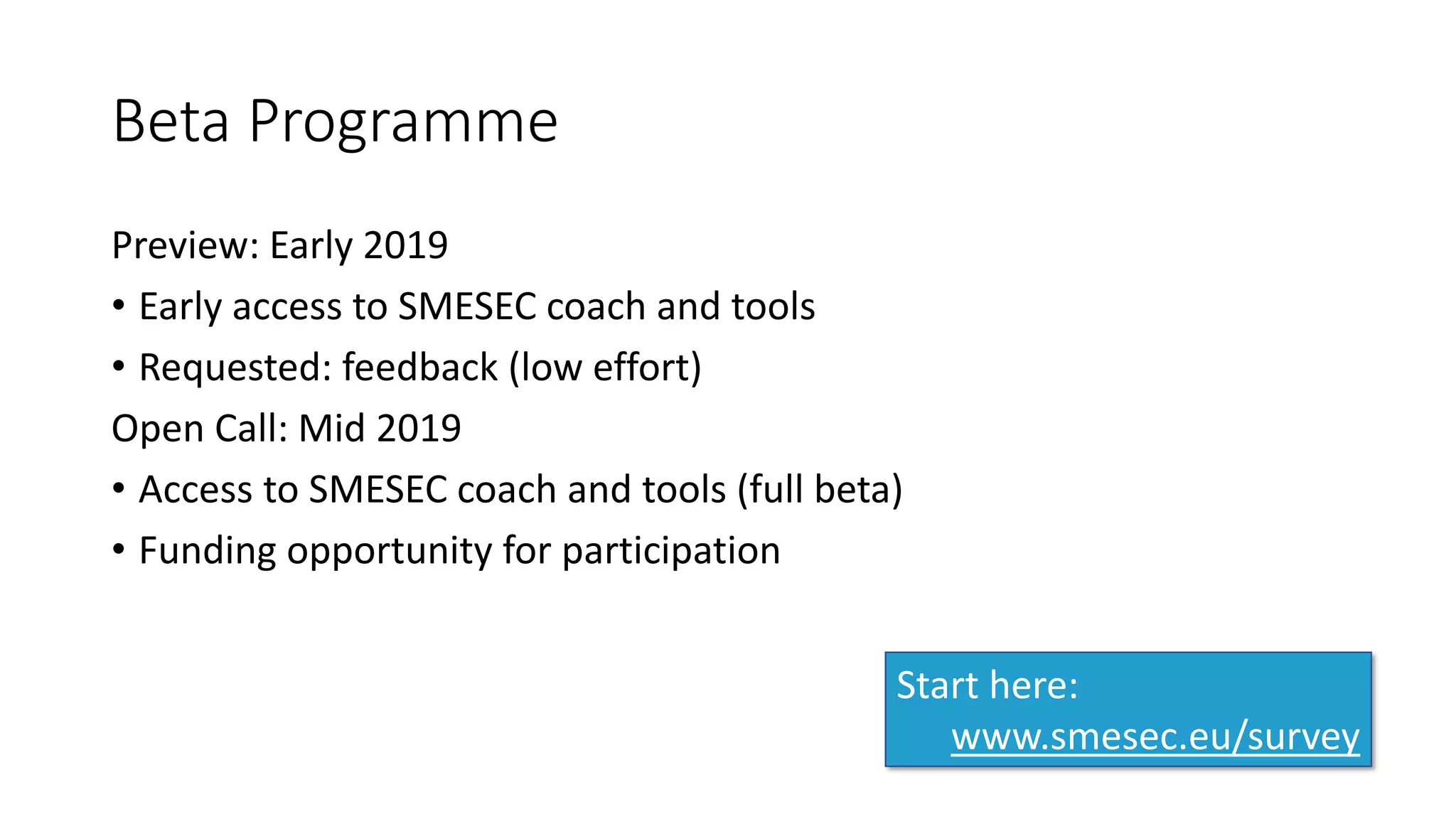 Beta Programme
Preview: Early 2019
• Early access to SMESEC coach and tools
• Requested: feedback (low effort)
Open Call: Mid 2019
• Access to SMESEC coach and tools (full beta)
• Funding opportunity for participation
Start here:
www.smesec.eu/survey
 