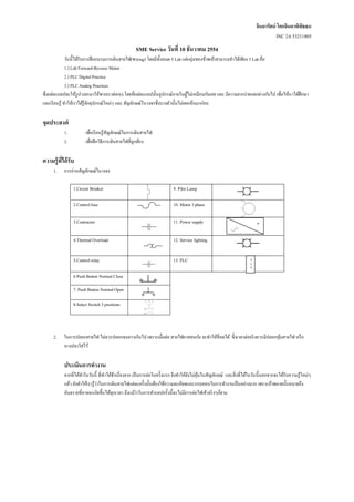 จินดารัตน์ โคกจินดาพิพิธธน
                                                                                                                                  INC 2A 53211805
                                                   SME Service วันที่ 10 ธันวาคม 2554
               วันนี้ได้รับการฝึ กอบรมการเดินสายไฟ(Wiring) โดยมีท้ งหมด 5 Lab แต่กลุ่มของข้าพเจ้าสามารถทาได้เพียง 3 Lab คือ
                                                                   ั
               1.) Lab Forward-Reverse Motor
               2.) PLC Digital Practice
               3.) PLC Analog Practices
ซึ่งแต่ละแลปจะให้รูปวงจรมาให้พวกเราต่อเอง โดยที่แต่ละแลปนั้นอุปกรณ์ภายในตูไม่เหมือนก ันเลย และ มีความยากง่ายแตกต่างก ันไป เพื่อให้เราได้ศึกษา
                                                                                 ้
และเรี ยนรู ้ ทาให้เราได้รู้จกอุปกรณ์ใหม่ๆ และ สัญลักษณ์ในวงจรซึ่งบางตัวนั้นไม่เคยเห็นมาก่อน
                             ั


จุดประสงค์
           1.          เพื่อเรี ยนรู ้สัญลักษณ์ในการเดินสายไฟ
           2.          เพื่อฝึ กวิธีการเดินสายไฟที่ถูกต้อง


ความรู้ที่ได้ รับ
     1.    การอ่านสัญลักษณ์ในวงจร

                1.Circuit Breaker                                       9. Pilot Lamp

                2.Control fuse                                          10. Motor 3 phase

                3.Contractor                                            11. Power supply                                =


                4.Thermal Overload                                      12. Service lighting


                5.Control relay                                         13. PLC                                     P
                                                                                                                    L
                                                                                                                    C


                6.Push Button Normal Close

                7. Push Button Normal Open

                8.Select Switch 3 positions



     2.    ในการปลอกสายไฟ ไม่ควรปลอกจนยาวเกินไป เพราะเมื่อต่อ สายไฟอาจชนก ัน จะทาให้ช็อตได้ ซึ่งเวลาต่อจริ งควรมีปลอกหุมสายไฟ หรื อ
                                                                                                                       ้
           หางปลาใส่ ไว้


           ประเมินการทางาน
           จากที่ได้ทาในวันนี้ ที่ทาได้ชาเนื่องจาก เป็ นการต่อในครั้งแรก จึงทาให้ยงไม่คุนในสัญลักษณ์ และสิ่ งที่ได้ในวันนี้นอกจากจะได้รับความรู ้ใหม่ๆ
                                         ้                                        ั ้
           แล้ว ยังทาให้เรารู ้ว่าในการเดินสายไฟแต่ละครั้งนั้นต้องใช้ความละเอียดและรอบคอบในการทางานเป็ นอย่างมาก เพราะถ้าพลาดนั้นหมายถึง
           อันตรายที่อาจจะเกิดขึ้นได้ทุกเวลา ถึงแม้ว่าในการทาแลปครั้งนี้จะไม่มีการต่อไฟเข้าจริ งๆก็ตาม
 