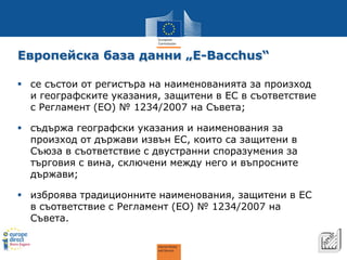 Европейска база данни „E-Bacchus“ 
8 
 
се състои от регистъра на наименованията за произход и географските указания, защитени в ЕС в съответствие с Регламент (EO) № 1234/2007 на Съвета; 
 
съдържа географски указания и наименования за произход от държави извън ЕС, които са защитени в Съюза в съответствие с двустранни споразумения за търговия с вина, сключени между него и въпросните държави; 
 
изброява традиционните наименования, защитени в ЕС в съответствие с Регламент (ЕО) № 1234/2007 на Съвета.  