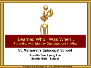 St. Margaret’s Episcopal School
Rosetta Eun Ryong Lee
Seattle Girls’ School
I Learned Who I Was When…
Parenting with Identity Development in Mind
Rosetta Eun Ryong Lee (http://tiny.cc/rosettalee)
 