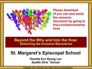 St. Margaret’s Episcopal School
Rosetta Eun Ryong Lee
Seattle Girls’ School
Beyond the Why and Into the How:
Stretching the Inclusive Boundaries
Rosetta Eun Ryong Lee (http://tiny.cc/rosettalee)
Please download
(if you can and want)
the resource
document by going to
tiny.cc/classroomprac
tices
 