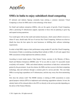 SMEs in India to enjoy subsidized cloud computing
IT stalwarts and industry bigwigs constantly keep echoing a common statement „Cloud
Computing is a boon for SMEs and it is the technology of the future‟.

For Small and medium enterprises (SMEs), who are the agents of growth, Cloud Computing
offers a promising IT infrastructure support, especially to those who are planning to grow big
and expand existing operations.

You would agree with me that small and medium businesses, which cannot afford to invest in a
robust IT team, should make full use of services like Cloud Computing. Software-as-a-Service
(SaaS) has been the best option for most businesses in fulfilling their software technology
requirements.

In order to help SMEs improve their performance using modern IT tools like Cloud Computing,
Government of India is considering extending liberal subsidy to SMEs. It will seek support from
SME associations to help implement the ambitious scheme.

According to recent media reports, Uday Kumar Varma, secretary in the Ministry of Micro,
Small and Medium Enterprises (MSME) said, “If we are able to create 5-6 successful clouds
everybody will emulate.” SMEs and related industry associations in India have welcomed this
gesture by the government. As per the scheme, the SMEs can have access to the latest computing
technology, data and softwares through a common grid of a service provider. This sure helps
SMEs in saving huge expenditure on IT infrastructure, and also stay worry-free from maintaining
it..
How does the scheme work? The MSME ministry is looking at SME associations to create
special purpose vehicles (SPVs) to implement such technology upgradation schemes. In turn, the
subsidy funds will be released either to the SPVs or directly to the service provider depending on
the advice of the Finance Ministry.



© 2011 Apptivo Inc. All rights reserved.
 