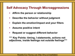 Self Advocacy Through Microaggressions
 Affirm the person or relationship
 Describe the behavior without judgment
 Explain the emotion/impact and your filters
 Assume positive intent
 Request or suggest different behavior
*** Key Points: timing, I statements, actions not
adjectives, inside feelings not outside feelings***
Rosetta Eun Ryong Lee (http://tiny.cc/rosettalee)
 
