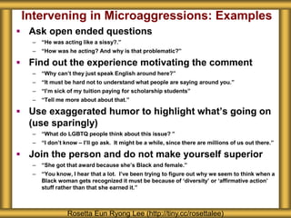 Intervening in Microaggressions: Examples
 Ask open ended questions
– “He was acting like a sissy?.”
– “How was he acting? And why is that problematic?”
 Find out the experience motivating the comment
– “Why can’t they just speak English around here?”
– “It must be hard not to understand what people are saying around you.”
– “I’m sick of my tuition paying for scholarship students”
– “Tell me more about about that.”
 Use exaggerated humor to highlight what’s going on
(use sparingly)
– “What do LGBTQ people think about this issue? ”
– “I don’t know – I’ll go ask. It might be a while, since there are millions of us out there.”
 Join the person and do not make yourself superior
– “She got that award because she’s Black and female.”
– “You know, I hear that a lot. I’ve been trying to figure out why we seem to think when a
Black woman gets recognized it must be because of ‘diversity’ or ‘affirmative action’
stuff rather than that she earned it.”
Rosetta Eun Ryong Lee (http://tiny.cc/rosettalee)
 