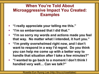 When You’re Told About
Microaggressive Impact You Created:
Examples
Rosetta Eun Ryong Lee (http://tiny.cc/rosettalee)
 “I really appreciate your telling me this.”
 “I’m so embarrassed that I did that.”
 “I’m so sorry my words and actions made you feel
that way. No matter what I intended, it hurt you.”
 “I’m pretty overwhelmed right now, and I don’t
want to respond in a way I’d regret. Do you think
you can help me come up with a better way to
handle that situation after I take a few minutes?”
 “I wanted to go back to a moment I don’t think I
handled very well… Can we talk?”
 