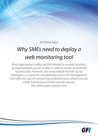 GFI White Paper

     Why SMEs need to deploy a
       web monitoring tool
 Most organizations today use the Internet to conduct business,
 giving employees access to what is, without doubt, an essential
     business tool. However, non-work related Internet use by
employees is a common and growing concern for management.
One effective way of maintaining comprehensive control is to use
          a web monitoring and web security solution.
                  This white paper explains why.
 