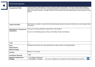 Chef de Partie (Standard)
Occupational Profile: A chef de partie is responsible for running a specific section of the kitchen. This type of chef usually manages a
small team of workers, which they must keep organised so that dishes go out on time and the work area remains
clean and orderly. However, in smaller kitchens a chef de partie may work independently as the only person in their
section.
Typical Job Roles: Also known as a station or section chef, the chef de partie reports to the senior chef and has a very important role in
any kitchen.
Qualifications / Professional
Recognition:
There are no formal qualification requirements in the standard.
Focus is on the following areas; Culinary, Food Safety, People and Business
Level 3
Entry
Requirements/
Maths & English
Employers will set their own entry requirements in order to start on this apprenticeship.
Duration Minimum of 12 months
Contribution Required £900
Suggested Added Value
Package
- Food Allergen Awareness
- Food Safety - Fire Safety This is just our suggestion you can select from a range of added value courses here
 