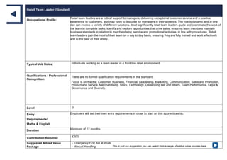 Retail Team Leader (Standard)
Occupational Profile:
Retail team leaders are a critical support to managers, delivering exceptional customer service and a positive
experience to customers, and may have to deputise for managers in their absence. The role is dynamic and in one
day can involve a variety of different functions. Most significantly retail team leaders guide and coordinate the work of
the team to complete tasks, identify and explore opportunities that drive sales, ensuring team members maintain
business standards in relation to merchandising, service and promotional activities, in line with procedures. Retail
team leaders gain the most of their team on a day to day basis, ensuring they are fully trained and work effectively
and to the best of their ability.
Typical Job Roles: Individuals working as a team leader in a front line retail environment
Qualifications / Professional
Recognition:
There are no formal qualification requirements in the standard.
Focus is on the the; Customer, Business, Financial, Leadership, Marketing, Communication, Sales and Promotion,
Product and Service, Merchandising, Stock, Technology, Developing self and others, Team Performance, Legal &
Governance and Diversity.
Level 3
Entry
Requirements/
Maths & English
Employers will set their own entry requirements in order to start on this apprenticeship.
Duration Minimum of 12 months
Contribution Required £500
Suggested Added Value
Package
- Emergency First Aid at Work
- Manual Handling This is just our suggestion you can select from a range of added value courses here
 