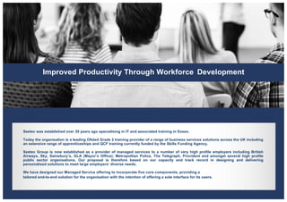 Improved Productivity Through Workforce Development
Seetec was established over 30 years ago specialising in IT and associated training in Essex.
Today the organisation is a leading Ofsted Grade 2 training provider of a range of business services solutions across the UK including
an extensive range of apprenticeships and QCF training currently funded by the Skills Funding Agency.
Seetec Group is now established as a provider of managed services to a number of very high profile employers including British
Airways, Sky, Sainsbury’s, GLA (Mayor’s Office); Metropolitan Police, The Telegraph, Provident and amongst several high profile
public sector organisations. Our proposal is therefore based on our capacity and track record in designing and delivering
personalised solutions to meet large employers’ diverse needs.
We have designed our Managed Service offering to incorporate five core components, providing a
tailored end-to-end solution for the organisation with the intention of offering a sole interface for its users.
 