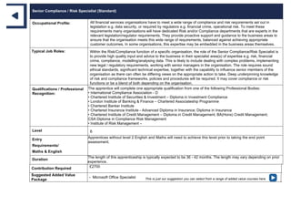 Senior Compliance / Risk Specialist (Standard)
Occupational Profile: All financial services organisations have to meet a wide range of compliance and risk requirements set out in
legislation e.g. data security, or required by regulators e.g. financial crime, operational risk. To meet these
requirements many organisations will have dedicated Risk and/or Compliance departments that are experts in the
relevant legislation/regulator requirements. They provide proactive support and guidance to the business areas to
ensure that the organisation meets this wide range of requirements, balanced against achieving appropriate
customer outcomes. In some organisations, this expertise may be embedded in the business areas themselves.
Typical Job Roles: Within the Risk/Compliance function of a specific organisation, the role of the Senior Compliance/Risk Specialist is
to provide high quality input and advice to the business in their specialist area(s) of expertise e.g. risk, financial
crime, compliance, modelling/analysing data. This is likely to include dealing with complex problems, implementing
new legal / regulatory requirements, working with senior managers in the organisation. The role requires sound
ethical standards, significant technical expertise, together with the capability to influence senior members of the
organisation as there can often be differing views on the appropriate action to take. Deep underpinning knowledge
of risk and compliance frameworks, policies and procedures will be required. It may cover compliance or risk
functions or be a blend of both depending on the organisation.
Qualifications / Professional
Recognition:
The apprentice will complete one appropriate qualification from one of the following Professional Bodies:
• International Compliance Association - D
• Chartered Institute of Securities & Investment – Diploma in Investment Compliance
• London Institute of Banking & Finance – Chartered Associateship Programme
• Chartered Banker Institute
• Chartered Insurance Institute - Advanced Diploma in Insurance; Diploma in Insurance
• Chartered Institute of Credit Management – Diploma in Credit Management; BA(Hons) Credit Management;
CSA Diploma in Compliance Risk Management
• Institute of Risk Management –
Level 6
Entry
Requirements/
Maths & English
Apprentices without level 2 English and Maths will need to achieve this level prior to taking the end point
assessment.
Duration
The length of this apprenticeship is typically expected to be 36 - 42 months. The length may vary depending on prior
experience.
Contribution Required £2700
Suggested Added Value
Package
- Microsoft Office Specialist This is just our suggestion you can select from a range of added value courses here
 
