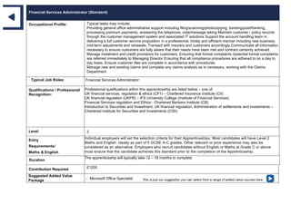 Financial Services Administrator (Standard)
Occupational Profile: Typical tasks may include;
Providing general office administrative support including filing/scanning/photocopying, banking/post/franking,
processing premium payments, answering the telephone, note/message taking Maintain customer / policy records
through the customer management system and associated IT solutions Support the account handling team in
delivering a full customer service proposition in a professional, timely and efficient manner including new business,
mid-term adjustments and renewals. Transact with insurers and customers accordingly.Communicate all information
necessary to ensure customers are fully aware that their needs have been met and contract certainty achieved.
Manage instalment and credit provisions for customers. Ensuring that formal complaints /potential formal complaints
are referred immediately to Managing Director Ensuring that all compliance procedures are adhered to on a day to
day basis. Ensure customer files are complete in accordance with procedures.
Manage new and existing claims and complete any claims analysis as is necessary, working with the Claims
Department
Typical Job Roles: Financial Services Administrator:
Qualifications / Professional
Recognition:
Professional qualifications within this apprenticeship are listed below – one of:
UK financial services, regulation & ethics (CF1) – Chartered Insurance Institute (CII)
UK financial regulation (UKFR) – IFS University College (Institute of Financial Services)
Financial Services regulation and Ethics - Chartered Bankers Institute (CB)
Introduction to Securities and Investment; UK financial regulation; Administration of settlements and investments –
Chartered Institute for Securities and Investments (CISI)
Level 3
Entry
Requirements/
Maths & English
Individual employers will set the selection criteria for their Apprenticeships. Most candidates will have Level 2
Maths and English, ideally as part of 5 GCSE A-C grades. Other relevant or prior experience may also be
considered as an alternative. Employers who recruit candidates without English or Maths at Grade C or above
must ensure that the candidate achieves this standard prior to the completion of the Apprenticeship.
Duration
The apprenticeship will typically take 12 – 18 months to complete
Contribution Required £1200
Suggested Added Value
Package
- Microsoft Office Specialist This is just our suggestion you can select from a range of added value courses here
 