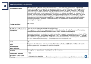HR Support (Standard - Not Approved)
Occupational Profile:
HR Professionals in this role are typically either working in a medium to large organisation as part of the HR
function delivering front line support to managers and employees, or are a HR Manager in a small organisation.
Their work is likely to include handling day to day queries and providing HR advice; working on a range of HR
processes, ranging from transactional to relatively complex, from recruitment through to retirement; using HR
systems to keep records; providing relevant HR information to the business; working with the business on HR
changes. They will typically be taking ownership for providing advice to managers on a wide range of HR issues
using company policy and current law, giving guidance that is compliant and where errors could expose the
organisation to employment tribunals or legal risk. In a larger organisation they may also have responsibility for
managing a small team – this aspect is outside the scope of this apprenticeship and will need to be covered
separately by the employer.
Typical Job Roles:
HR Support
Qualifications / Professional
Recognition:
There are no required qualifications for this apprenticeship.
The employers are keen to drive up professionalism and standards within HR so the Assessment Plan contains
suggested qualifications/units that employers can use to ensure robust technical knowledge.
Successful completion of this standard will enable the individual to apply for Associate Membership (Assoc CIPD) of
the Chartered Institute of Personnel and Development (CIPD), the professional body for the HR sector, if they take
the qualifications suggested. Without the qualification, individuals can become an Associate Member of CIPD if their
end point assessment is carried out by a provider approved by the professional body.
Level 3
Entry
Requirements/
Maths & English
Employers will set their own entry requirements. Apprentices without Level 2 English and Maths will need to
achieve this level prior to completion of their Apprenticeship.
Duration
The length of this apprenticeship should typically be 18 - 24 months.
Contribution Required TBC
Suggested Added Value
Package
- Microsoft Office Specialist This is just our suggestion you can select from a range of added value courses here
 