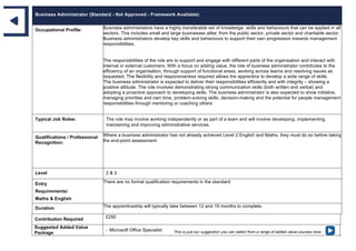 Business Administrator (Standard - Not Approved - Framework Available)
Occupational Profile: Business administrators have a highly transferable set of knowledge, skills and behaviours that can be applied in all
sectors. This includes small and large businesses alike; from the public sector, private sector and charitable sector.
Business administrators develop key skills and behaviours to support their own progression towards management
responsibilities.
The responsibilities of the role are to support and engage with different parts of the organisation and interact with
internal or external customers. With a focus on adding value, the role of business administrator contributes to the
efficiency of an organisation, through support of functional areas, working across teams and resolving issues as
requested. The flexibility and responsiveness required allows the apprentice to develop a wide range of skills.
The business administrator is expected to deliver their responsibilities efficiently and with integrity – showing a
positive attitude. The role involves demonstrating strong communication skills (both written and verbal) and
adopting a proactive approach to developing skills. The business administrator is also expected to show initiative,
managing priorities and own time, problem-solving skills, decision-making and the potential for people management
responsibilities through mentoring or coaching others
Typical Job Roles: The role may involve working independently or as part of a team and will involve developing, implementing,
maintaining and improving administrative services.
Qualifications / Professional
Recognition:
Where a business administrator has not already achieved Level 2 English and Maths, they must do so before taking
the end-point assessment.
Level 2 & 3
Entry
Requirements/
Maths & English
There are no formal qualification requirements in the standard
Duration The apprenticeship will typically take between 12 and 18 months to complete.
Contribution Required £250
Suggested Added Value
Package
- Microsoft Office Specialist This is just our suggestion you can select from a range of added value courses here
 