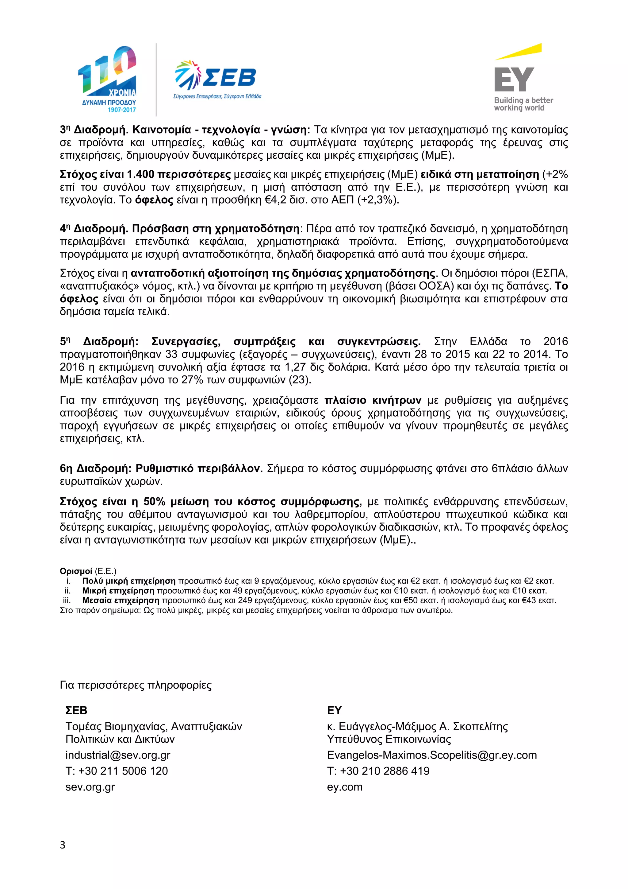 3
3η
Διαδρομή. Καινοτομία - τεχνολογία - γνώση: Τα κίνητρα για τον μετασχηματισμό της καινοτομίας
σε προϊόντα και υπηρεσίες, καθώς και τα συμπλέγματα ταχύτερης μεταφοράς της έρευνας στις
επιχειρήσεις, δημιουργούν δυναμικότερες μεσαίες και μικρές επιχειρήσεις (ΜμΕ).
Στόχος είναι 1.400 περισσότερες μεσαίες και μικρές επιχειρήσεις (ΜμΕ) ειδικά στη μεταποίηση (+2%
επί του συνόλου των επιχειρήσεων, η μισή απόσταση από την Ε.Ε.), με περισσότερη γνώση και
τεχνολογία. Το όφελος είναι η προσθήκη €4,2 δισ. στο ΑΕΠ (+2,3%).
4η
Διαδρομή. Πρόσβαση στη χρηματοδότηση: Πέρα από τον τραπεζικό δανεισμό, η χρηματοδότηση
περιλαμβάνει επενδυτικά κεφάλαια, χρηματιστηριακά προϊόντα. Επίσης, συγχρηματοδοτούμενα
προγράμματα με ισχυρή ανταποδοτικότητα, δηλαδή διαφορετικά από αυτά που έχουμε σήμερα.
Στόχος είναι η ανταποδοτική αξιοποίηση της δημόσιας χρηματοδότησης. Οι δημόσιοι πόροι (ΕΣΠΑ,
«αναπτυξιακός» νόμος, κτλ.) να δίνονται με κριτήριο τη μεγέθυνση (βάσει ΟΟΣΑ) και όχι τις δαπάνες. Το
όφελος είναι ότι οι δημόσιοι πόροι και ενθαρρύνουν τη οικονομική βιωσιμότητα και επιστρέφουν στα
δημόσια ταμεία τελικά.
5η
Διαδρομή: Συνεργασίες, συμπράξεις και συγκεντρώσεις. Στην Ελλάδα το 2016
πραγματοποιήθηκαν 33 συμφωνίες (εξαγορές – συγχωνεύσεις), έναντι 28 το 2015 και 22 το 2014. Το
2016 η εκτιμώμενη συνολική αξία έφτασε τα 1,27 δις δολάρια. Κατά μέσο όρο την τελευταία τριετία οι
ΜμΕ κατέλαβαν μόνο το 27% των συμφωνιών (23).
Για την επιτάχυνση της μεγέθυνσης, χρειαζόμαστε πλαίσιο κινήτρων με ρυθμίσεις για αυξημένες
αποσβέσεις των συγχωνευμένων εταιριών, ειδικούς όρους χρηματοδότησης για τις συγχωνεύσεις,
παροχή εγγυήσεων σε μικρές επιχειρήσεις οι οποίες επιθυμούν να γίνουν προμηθευτές σε μεγάλες
επιχειρήσεις, κτλ.
6η Διαδρομή: Ρυθμιστικό περιβάλλον. Σήμερα το κόστος συμμόρφωσης φτάνει στο 6πλάσιο άλλων
ευρωπαϊκών χωρών.
Στόχος είναι η 50% μείωση του κόστος συμμόρφωσης, με πολιτικές ενθάρρυνσης επενδύσεων,
πάταξης του αθέμιτου ανταγωνισμού και του λαθρεμπορίου, απλούστερου πτωχευτικού κώδικα και
δεύτερης ευκαιρίας, μειωμένης φορολογίας, απλών φορολογικών διαδικασιών, κτλ. Το προφανές όφελος
είναι η ανταγωνιστικότητα των μεσαίων και μικρών επιχειρήσεων (ΜμΕ)..
Ορισμοί (Ε.Ε.)
i. Πολύ μικρή επιχείρηση προσωπικό έως και 9 εργαζόμενους, κύκλο εργασιών έως και €2 εκατ. ή ισολογισμό έως και €2 εκατ.
ii. Μικρή επιχείρηση προσωπικό έως και 49 εργαζόμενους, κύκλο εργασιών έως και €10 εκατ. ή ισολογισμό έως και €10 εκατ.
iii. Μεσαία επιχείρηση προσωπικό έως και 249 εργαζόμενους, κύκλο εργασιών έως και €50 εκατ. ή ισολογισμό έως και €43 εκατ.
Στο παρόν σημείωμα: Ως πολύ μικρές, μικρές και μεσαίες επιχειρήσεις νοείται το άθροισμα των ανωτέρω.
Για περισσότερες πληροφορίες
ΣΕΒ ΕΥ
Τομέας Βιομηχανίας, Αναπτυξιακών
Πολιτικών και Δικτύων
κ. Ευάγγελος-Μάξιμος Α. Σκοπελίτης
Υπεύθυνος Επικοινωνίας
industrial@sev.org.gr Evangelos-Maximos.Scopelitis@gr.ey.com
Τ: +30 211 5006 120 Τ: +30 210 2886 419
sev.org.gr ey.com
 