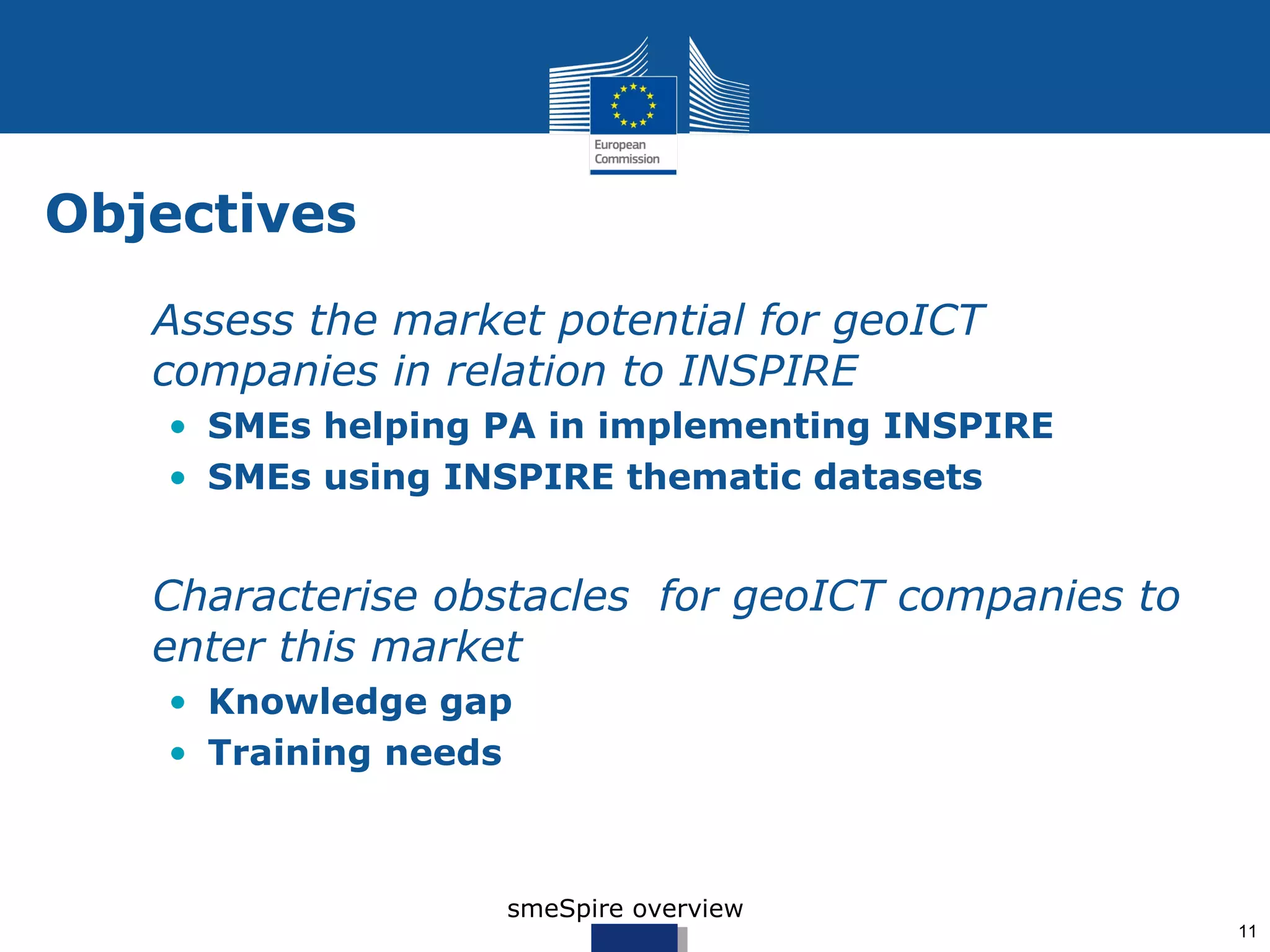 Objectives
 • Assess the market potential for geoICT
   companies in relation to INSPIRE
   • SMEs helping PA in implementing INSPIRE
   • SMEs using INSPIRE thematic datasets


 • Characterise obstacles for geoICT companies to
   enter this market
   • Knowledge gap
   • Training needs



                   smeSpire overview
                                                    11
 
