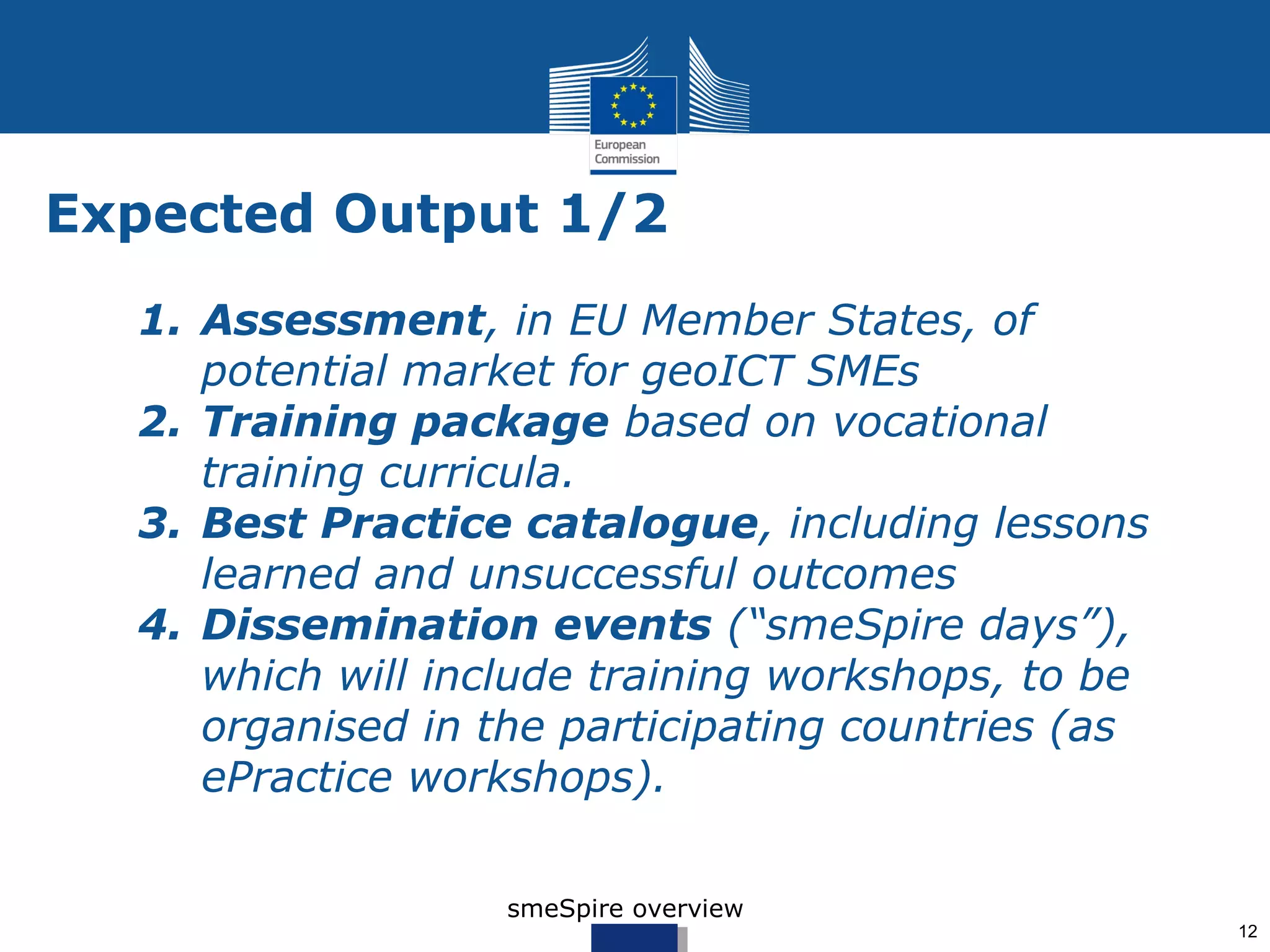 Expected Output 1/2
  1. Assessment, in EU Member States, of
     potential market for geoICT SMEs
  2. Training package based on vocational
     training curricula.
  3. Best Practice catalogue, including lessons
     learned and unsuccessful outcomes
  4. Dissemination events (“smeSpire days”),
     which will include training workshops, to be
     organised in the participating countries (as
     ePractice workshops).

                   smeSpire overview
                                                    12
 