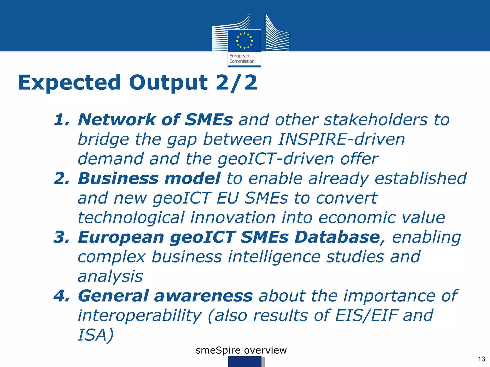 Expected Output 2/2
  5. Network of SMEs and other stakeholders to
     bridge the gap between INSPIRE-driven
     demand and the geoICT-driven offer
  6. Business model to enable already established
     and new geoICT EU SMEs to convert
     technological innovation into economic value
  7. European geoICT SMEs Database, enabling
     complex business intelligence studies and
     analysis
  8. General awareness about the importance of
     interoperability (also results of EIS/EIF and
     ISA)
                  smeSpire overview
                                                     13
 