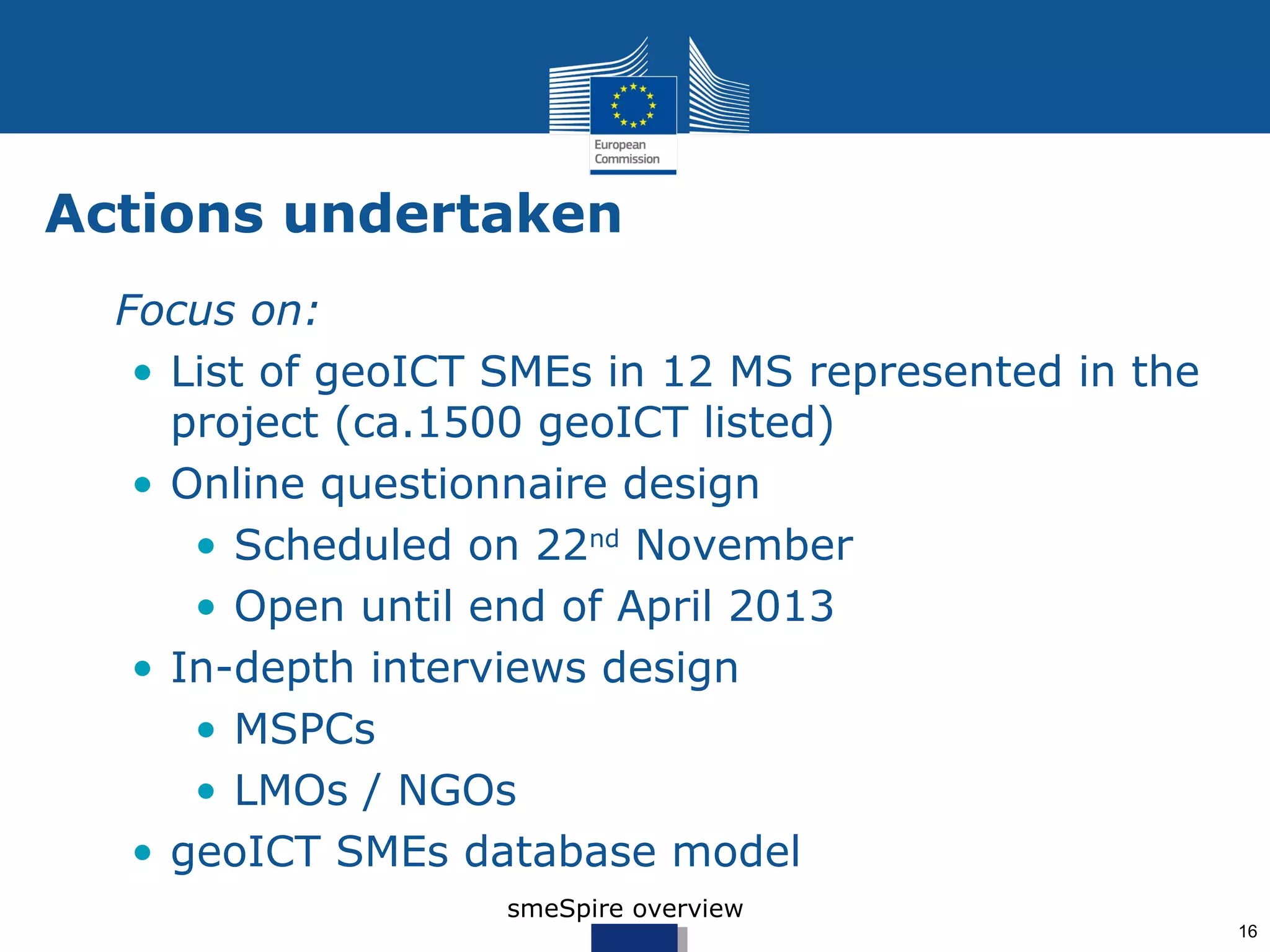 Actions undertaken
• Focus on:
   • List of geoICT SMEs in 12 MS represented in the
     project (ca.1500 geoICT listed)
   • Online questionnaire design (draft)
      • Scheduled on 22nd November
      • Open until end of April 2013
   • In-depth interviews design
      • MSPCs
      • LMOs / NGOs
   • geoICT SMEs database model
                    smeSpire overview
                                                       16
 