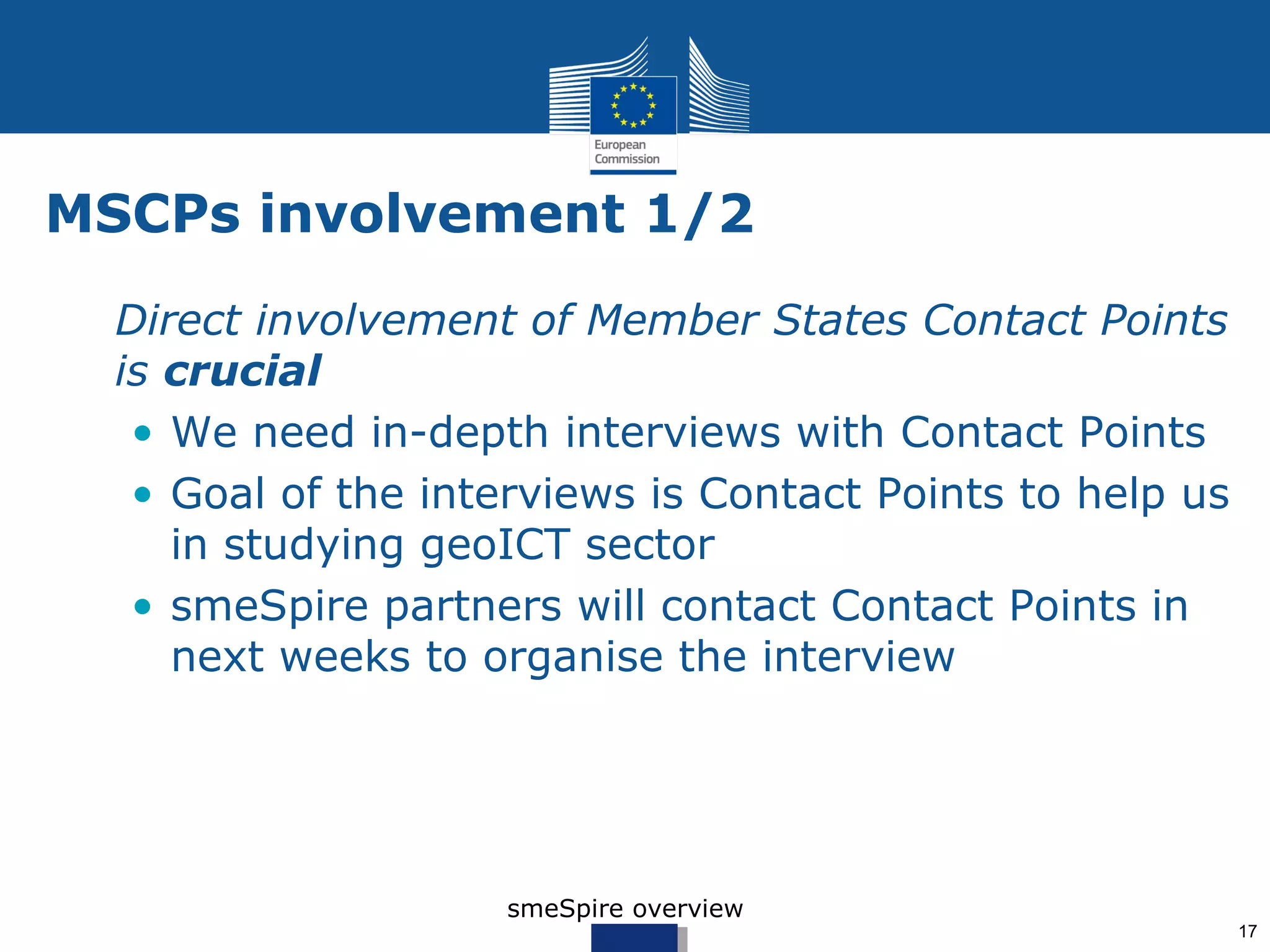 MSCPs involvement 1/2
• Direct involvement of Member States Contact Points
  is crucial
   • We need in-depth interviews with Contact Points
   • Goal of the interviews is Contact Points to help us
     in studying geoICT sector
   • smeSpire partners will contact Contact Points in
     next weeks to organise the interview




                     smeSpire overview
                                                           17
 