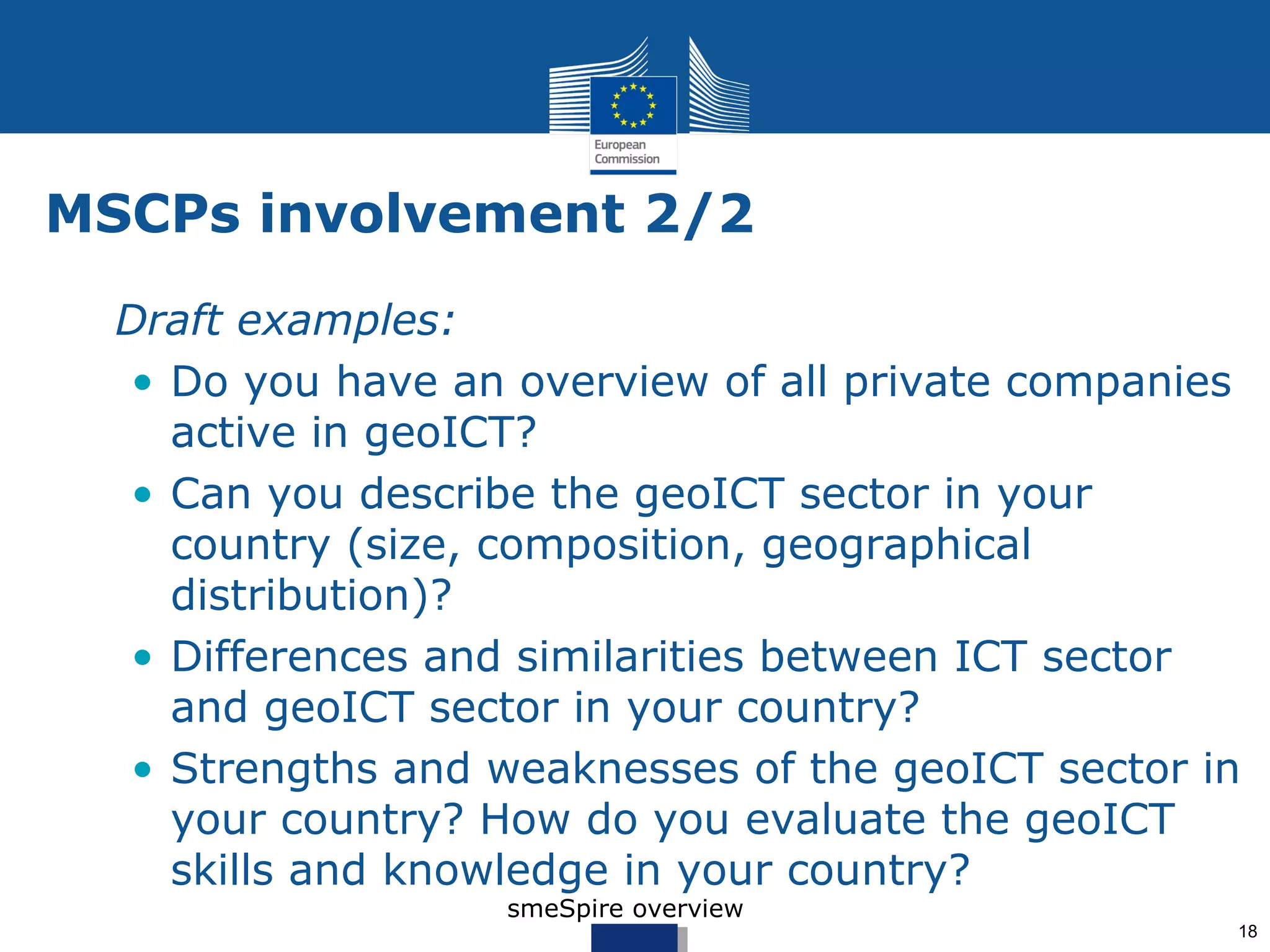 MSCPs involvement 2/2
• Draft examples:
  • Do you have an overview of all private companies
    active in geoICT?
  • Can you describe the geoICT sector in your
    country (size, composition, geographical
    distribution)?
  • Differences and similarities between ICT sector
    and geoICT sector in your country?
  • Strengths and weaknesses of the geoICT sector in
    your country? How do you evaluate the geoICT
    skills and knowledge in your country?
                   smeSpire overview
                                                   18
 