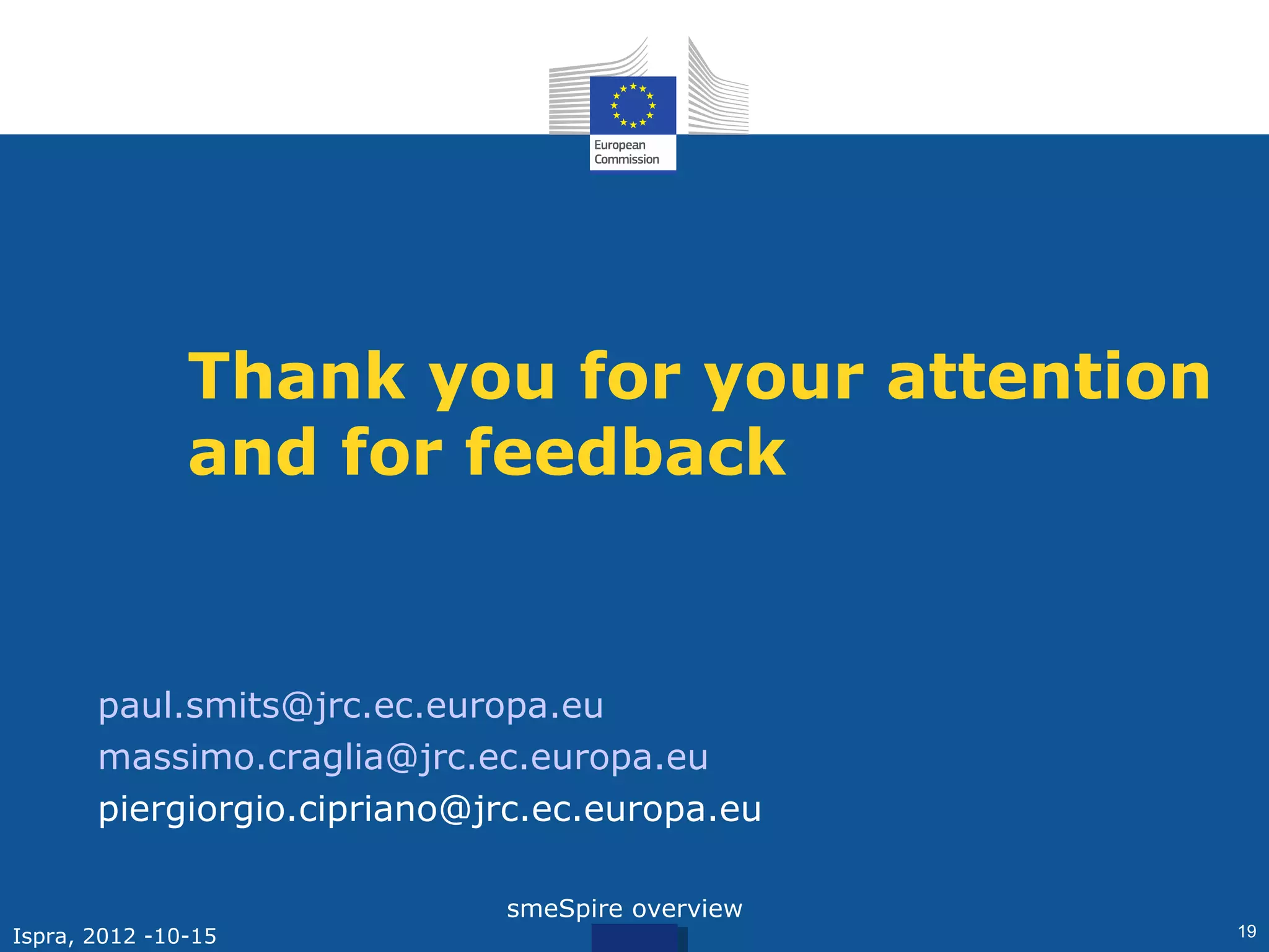 Thank you for your attention
                and for feedback


       paul.smits@jrc.ec.europa.eu
       massimo.craglia@jrc.ec.europa.eu
       piergiorgio.cipriano@jrc.ec.europa.eu

                             smeSpire overview
Ispra, 2012 -10-15                               19
 
