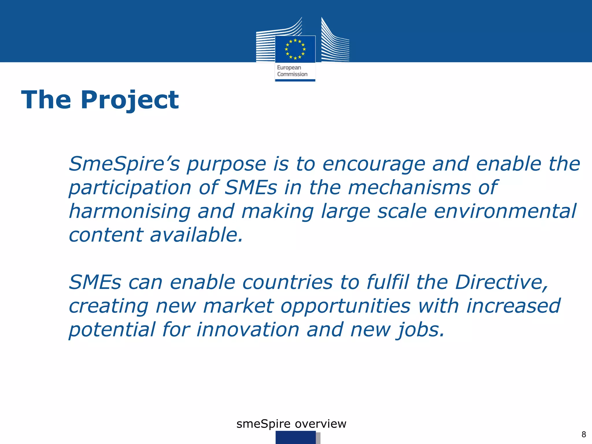 The Project

   SmeSpire’s purpose is to encourage and enable the
   participation of SMEs in the mechanisms of
   harmonising and making large scale environmental
   content available.

   SMEs can enable countries to fulfil the Directive,
   creating new market opportunities with increased
   potential for innovation and new jobs.



                    smeSpire overview
                                                        8
 