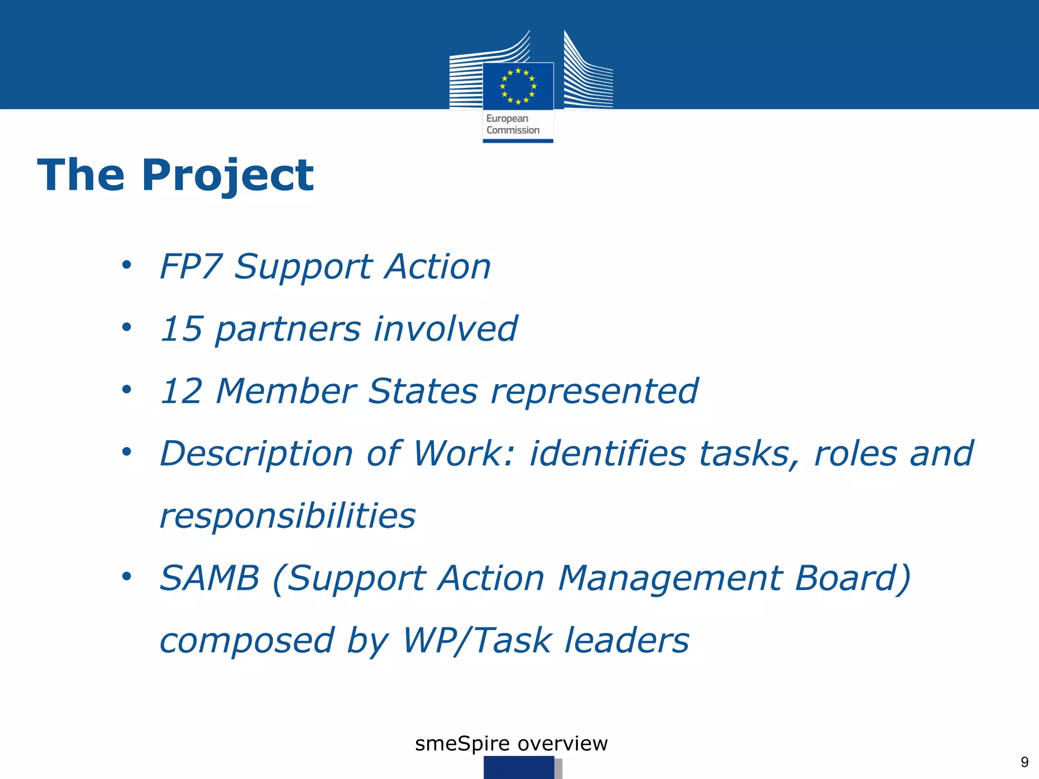 The Project

   • FP7 Support Action
   • 15 partners involved
   • 12 Member States represented
   • Description of Work: identifies tasks, roles and
     responsibilities
   • SAMB (Support Action Management Board)
     composed by WP/Task leaders

                    smeSpire overview
                                                        9
 